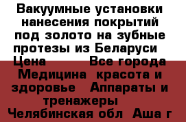 Вакуумные установки нанесения покрытий под золото на зубные протезы из Беларуси › Цена ­ 100 - Все города Медицина, красота и здоровье » Аппараты и тренажеры   . Челябинская обл.,Аша г.